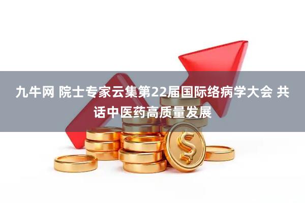 九牛网 院士专家云集第22届国际络病学大会 共话中医药高质量发展