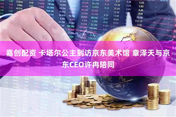 嘉创配资 卡塔尔公主到访京东美术馆 章泽天与京东CEO许冉陪同