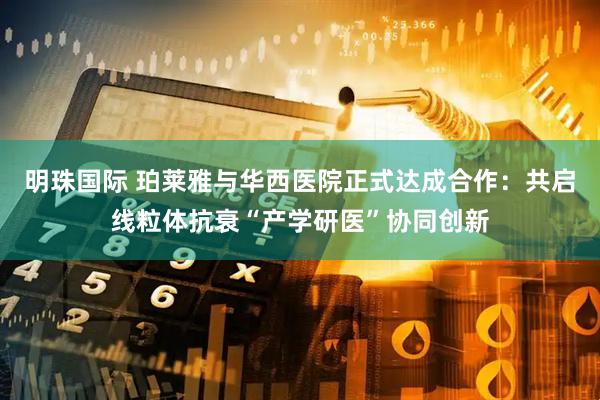 明珠国际 珀莱雅与华西医院正式达成合作：共启线粒体抗衰“产学研医”协同创新