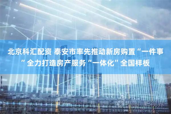 北京科汇配资 泰安市率先推动新房购置“一件事”全力打造房产服务“一体化”全国样板