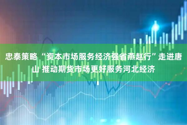忠泰策略 “资本市场服务经济强省燕赵行”走进唐山 推动期货市场更好服务河北经济