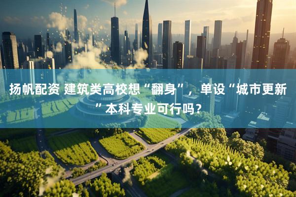 扬帆配资 建筑类高校想“翻身”，单设“城市更新”本科专业可行吗？