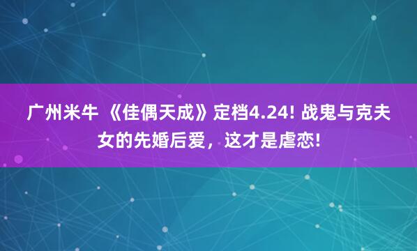 广州米牛 《佳偶天成》定档4.24! 战鬼与克夫女的先婚后爱，这才是虐恋!