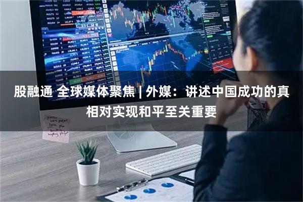 股融通 全球媒体聚焦 | 外媒：讲述中国成功的真相对实现和平至关重要