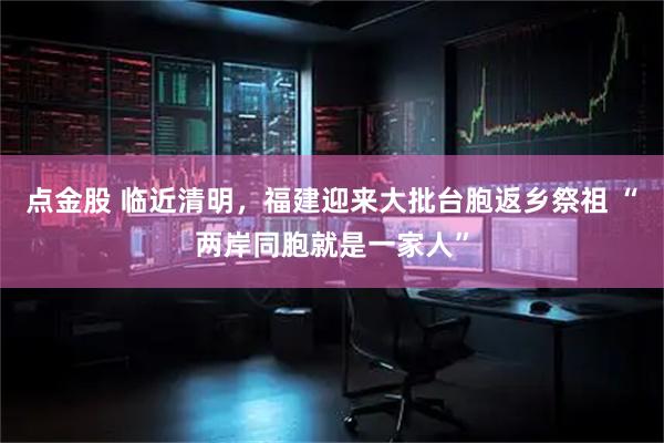 点金股 临近清明，福建迎来大批台胞返乡祭祖 “两岸同胞就是一家人”