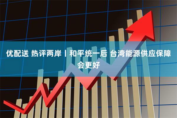 优配送 热评两岸丨和平统一后 台湾能源供应保障会更好