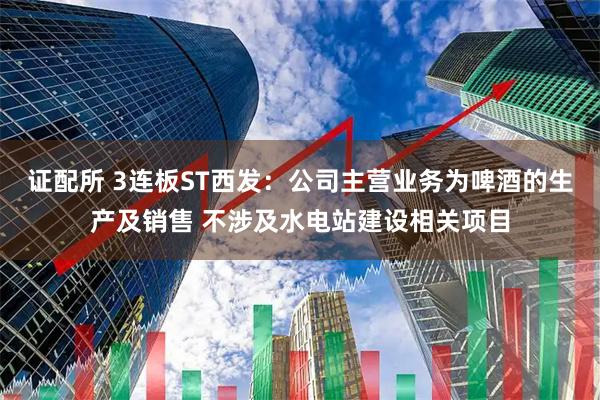 证配所 3连板ST西发：公司主营业务为啤酒的生产及销售 不涉及水电站建设相关项目
