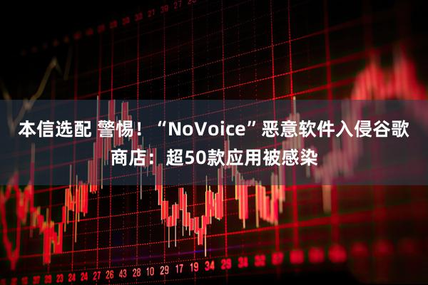 本信选配 警惕！“NoVoice”恶意软件入侵谷歌商店：超50款应用被感染