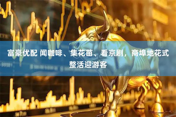 富豪优配 闻咖啡、集花苗、看京剧，商埠地花式整活迎游客