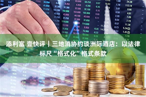 添利富 壹快评｜三地消协约谈洲际酒店：以法律标尺“格式化”格式条款