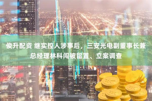 俊升配资 继实控人涉事后，三安光电副董事长兼总经理林科闯被留置、立案调查