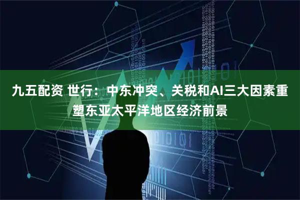 九五配资 世行：中东冲突、关税和AI三大因素重塑东亚太平洋地区经济前景